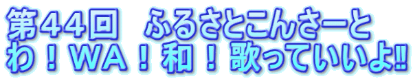 第４４回　ふるさとこんさーと わ！ＷＡ！和！歌っていいよ‼ 