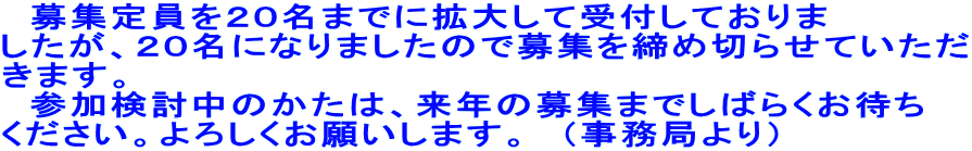募集定員を20名までに拡大して受付しておりま したが、20名になりましたので募集を締め切らせていただ きます。 参加検討中のかたは、来年の募集までしばらくお待ち ください。よろしくお願いします。 (事務局より)