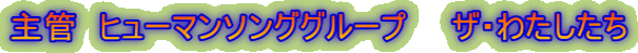 主管　ヒューマンソンググループ　　ザ・わたしたち